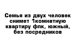 Семья из двух человек снимет 1комнатную квартиру фпк, южный, без посредников